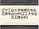 辽宁工业大学有哪些专业，王牌专业分析(辽工大专业及王牌分析)