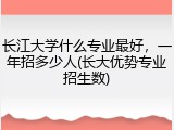 长江大学什么专业最好，一年招多少人(长大优势专业招生数)