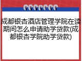 成都银杏酒店管理学院在读期间怎么申请助学贷款(成都银杏学院助学贷款)