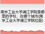 南京工业大学浦江学院是哪里的学校，在哪个城市(南京工业大学浦江学院位置)
