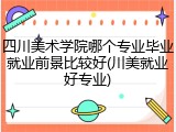 四川美术学院哪个专业毕业就业前景比较好(川美就业好专业)
