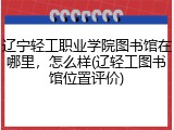 辽宁轻工职业学院图书馆在哪里，怎么样(辽轻工图书馆位置评价)
