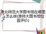 淮北师范大学图书馆在哪里，怎么样(淮师大图书馆位置评价)