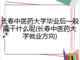 长春中医药大学毕业后一般能干什么呢(长春中医药大学就业方向)