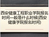 西安健康工程职业学院报名时间一般是什么时候(西安健康学院报名时间)