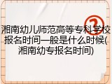 湘南幼儿师范高等专科学校报名时间一般是什么时候(湘南幼专报名时间)