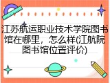 江苏航运职业技术学院图书馆在哪里，怎么样(江航院图书馆位置评价)