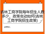 吉林工商学院每年招生人数多少，政策变动如何(吉林工商学院招生政策)