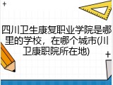 四川卫生康复职业学院是哪里的学校，在哪个城市(川卫康职院所在地)