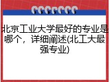 北京工业大学最好的专业是哪个，详细阐述(北工大最强专业)