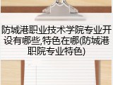 防城港职业技术学院专业开设有哪些,特色在哪(防城港职院专业特色)