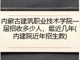 内蒙古建筑职业技术学院一届招收多少人，最近几年(内建院近年招生数)