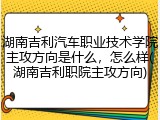 湖南吉利汽车职业技术学院主攻方向是什么，怎么样(湖南吉利职院主攻方向)