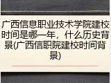 广西信息职业技术学院建校时间是哪一年，什么历史背景(广西信职院建校时间背景)