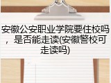 安徽公安职业学院要住校吗，是否能走读(安徽警校可走读吗)