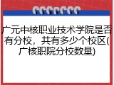 广元中核职业技术学院是否有分校，共有多少个校区(广核职院分校数量)