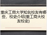 重庆工商大学知名校友有哪些，校史介绍(重工商大校友校史)
