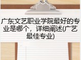 广东文艺职业学院最好的专业是哪个，详细阐述(广艺最佳专业)