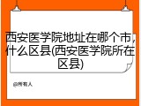 西安医学院地址在哪个市，什么区县(西安医学院所在区县)
