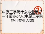中原工学院什么专业最好，一年招多少人(中原工学院热门专业人数)