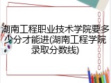 湖南工程职业技术学院要多少分才能进(湖南工程学院录取分数线)