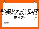 遵义医科大学是否对外开放，要预约吗(遵义医大开放需预约)