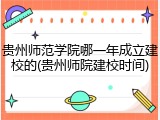 贵州师范学院哪一年成立建校的(贵州师院建校时间)