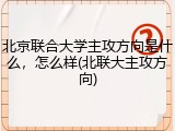 北京联合大学主攻方向是什么，怎么样(北联大主攻方向)