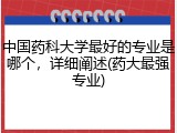 中国药科大学最好的专业是哪个，详细阐述(药大最强专业)