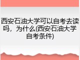 西安石油大学可以自考去读吗，为什么(西安石油大学自考条件)