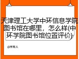 天津理工大学中环信息学院图书馆在哪里，怎么样(中环学院图书馆位置评价)