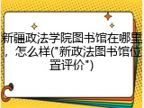 新疆政法学院图书馆在哪里，怎么样("新政法图书馆位置评价")