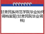 甘肃民族师范学院毕业如何调档案呢(甘肃民院毕业调档)