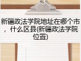 新疆政法学院地址在哪个市，什么区县(新疆政法学院位置)