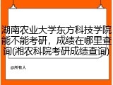 湖南农业大学东方科技学院能不能考研，成绩在哪里查询(湘农科院考研成绩查询)