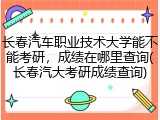 长春汽车职业技术大学能不能考研，成绩在哪里查询(长春汽大考研成绩查询)