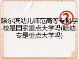 哈尔滨幼儿师范高等专科学校是国家重点大学吗(哈幼专是重点大学吗)