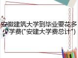 安徽建筑大学到毕业要花多少学费("安建大学费总计")
