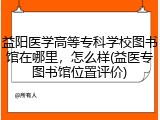 益阳医学高等专科学校图书馆在哪里，怎么样(益医专图书馆位置评价)
