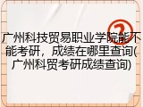 广州科技贸易职业学院能不能考研，成绩在哪里查询(广州科贸考研成绩查询)