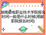 湖南邮电职业技术学院报名时间一般是什么时候(湘邮职院报名时间)