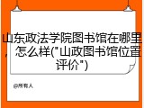 山东政法学院图书馆在哪里，怎么样("山政图书馆位置评价")