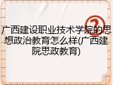 广西建设职业技术学院的思想政治教育怎么样(广西建院思政教育)