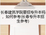 长春建筑学院要招专升本吗，如何参考(长春专升本招生参考)