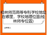 桂林师范高等专科学校地址在哪里，学校地理位置(桂林师专位置)