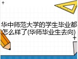 华中师范大学的学生毕业都怎么样了(华师毕业生去向)