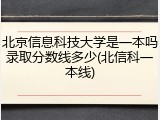 北京信息科技大学是一本吗录取分数线多少(北信科一本线)