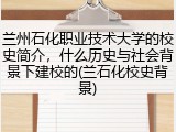 兰州石化职业技术大学的校史简介，什么历史与社会背景下建校的(兰石化校史背景)