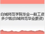 白城师范学院毕业一般工资多少钱(白城师范毕业薪资)