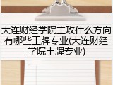 大连财经学院主攻什么方向有哪些王牌专业(大连财经学院王牌专业)